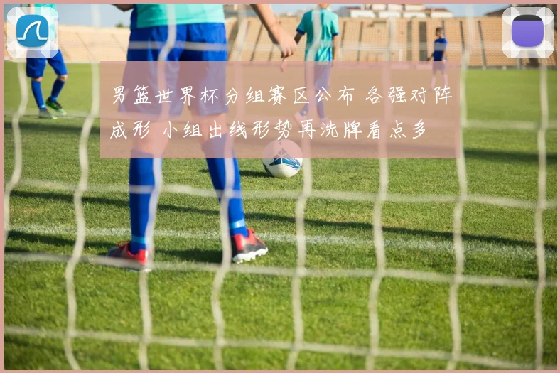 男篮世界杯分组赛区公布 各强对阵成形 小组出线形势再洗牌看点多