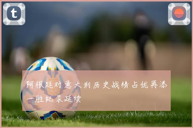 阿根廷对意大利历史战绩占优再添一胜纪录延续