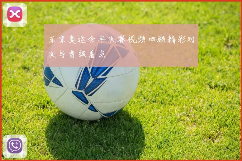 东京奥运会半决赛视频回顾精彩对决与晋级看点
