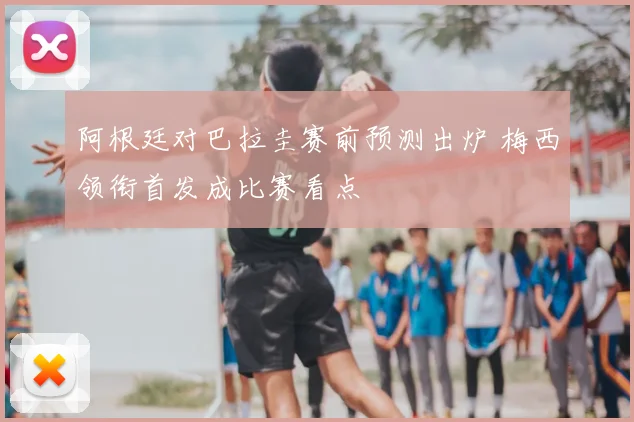 阿根廷对巴拉圭赛前预测出炉 梅西领衔首发成比赛看点