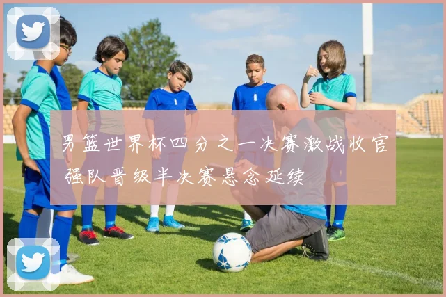 男篮世界杯四分之一决赛激战收官 强队晋级半决赛悬念延续