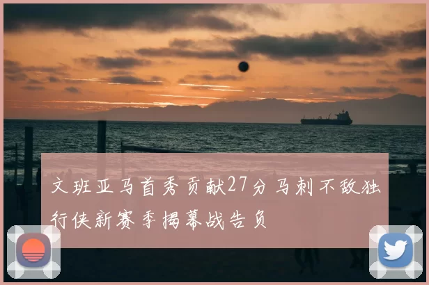 文班亚马首秀贡献27分马刺不敌独行侠新赛季揭幕战告负