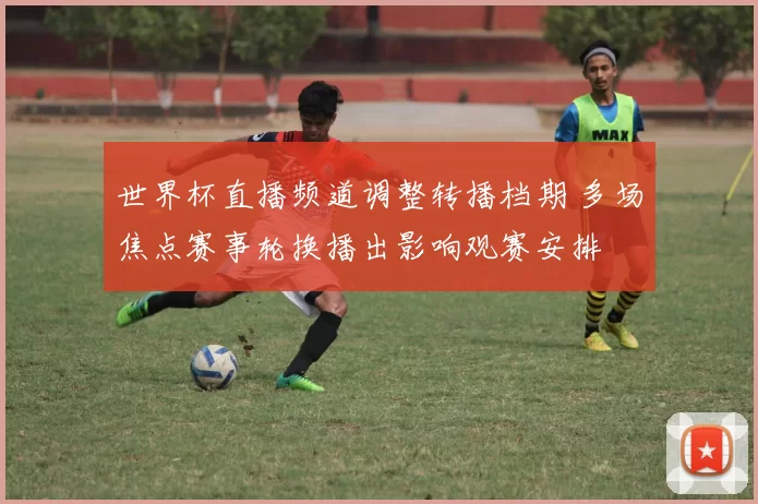 世界杯直播频道调整转播档期 多场焦点赛事轮换播出影响观赛安排