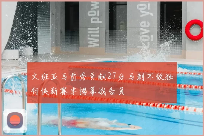 文班亚马首秀贡献27分马刺不敌独行侠新赛季揭幕战告负