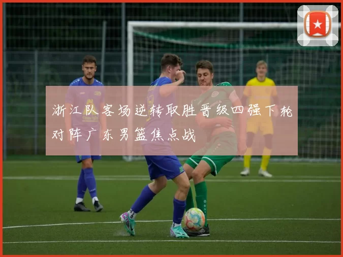 浙江队客场逆转取胜晋级四强下轮对阵广东男篮焦点战