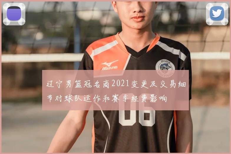 辽宁男篮冠名商2021变更及交易细节对球队运作和赛季经费影响