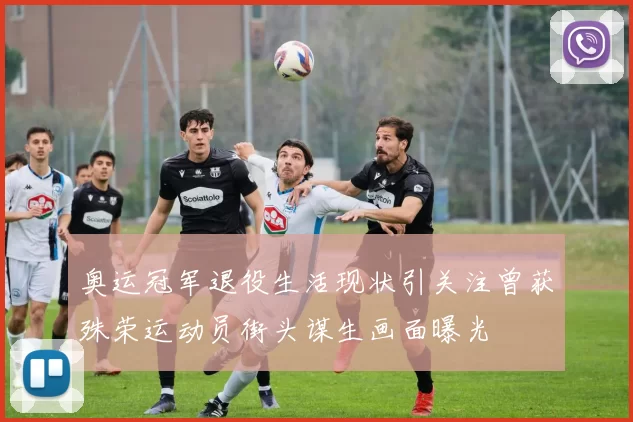 奥运冠军退役生活现状引关注曾获殊荣运动员街头谋生画面曝光