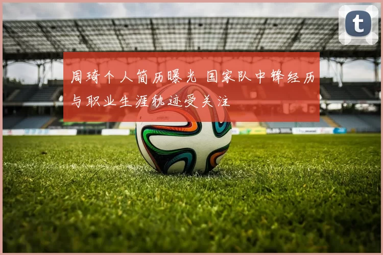 周琦个人简历曝光 国家队中锋经历与职业生涯轨迹受关注