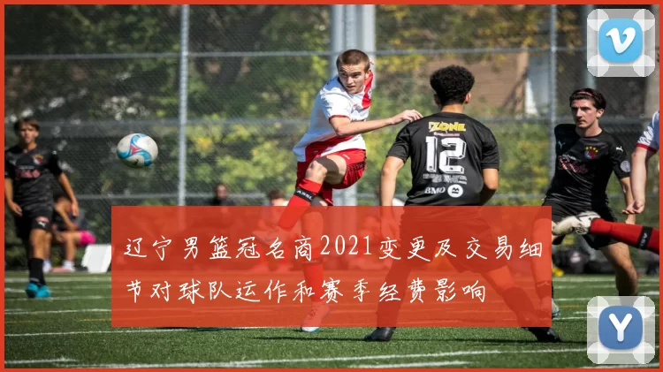 辽宁男篮冠名商2021变更及交易细节对球队运作和赛季经费影响