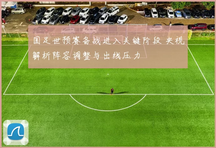 国足世预赛备战进入关键阶段 央视解析阵容调整与出线压力