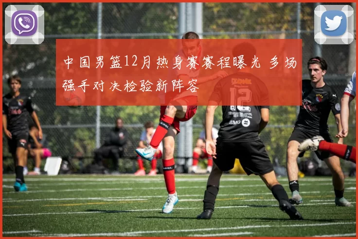 中国男篮12月热身赛赛程曝光 多场强手对决检验新阵容
