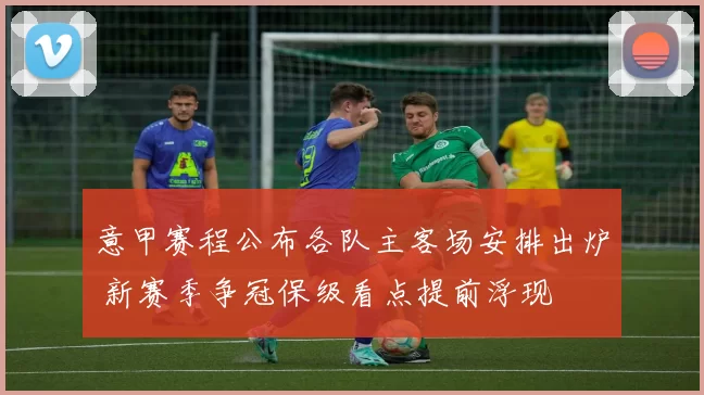 意甲赛程公布各队主客场安排出炉 新赛季争冠保级看点提前浮现