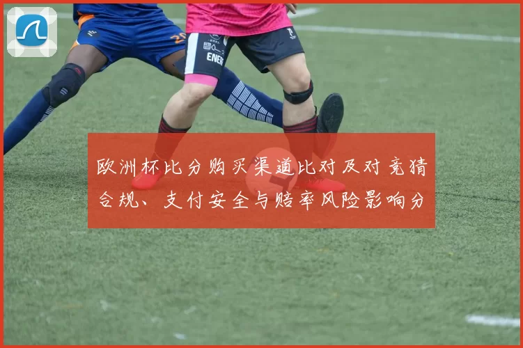 欧洲杯比分购买渠道比对及对竞猜合规、支付安全与赔率风险影响分析