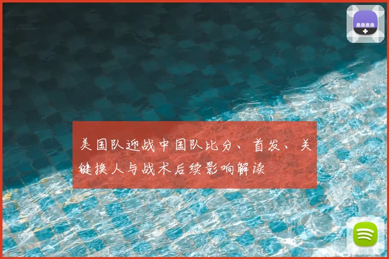 美国队迎战中国队比分、首发、关键换人与战术后续影响解读