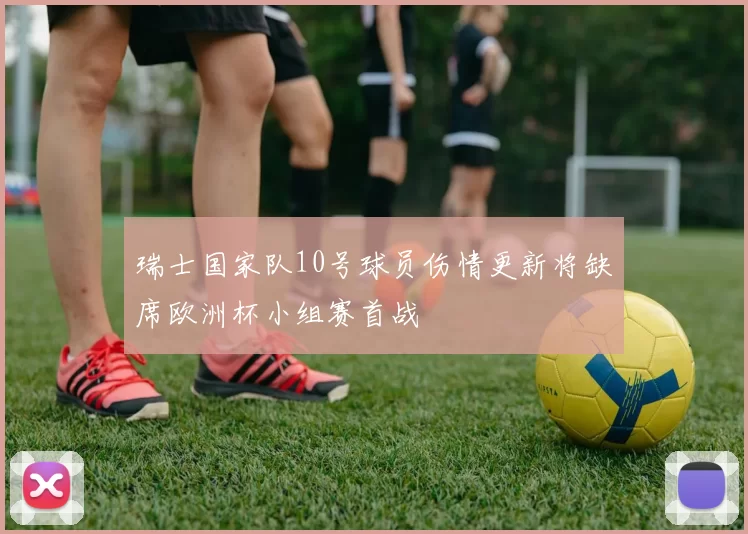 瑞士国家队10号球员伤情更新将缺席欧洲杯小组赛首战