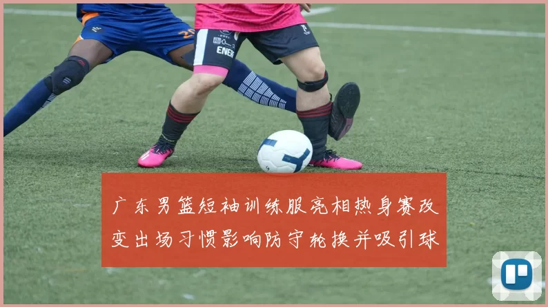 广东男篮短袖训练服亮相热身赛改变出场习惯影响防守轮换并吸引球迷关注