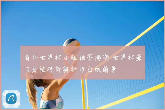 南非世界杯小组抽签揭晓 世界杯豪门分档对阵解析与出线前景