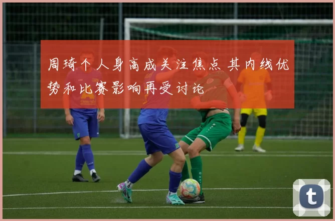 周琦个人身高成关注焦点 其内线优势和比赛影响再受讨论