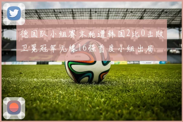 德国队小组赛末轮遭韩国2比0击败卫冕冠军无缘16强首度小组出局