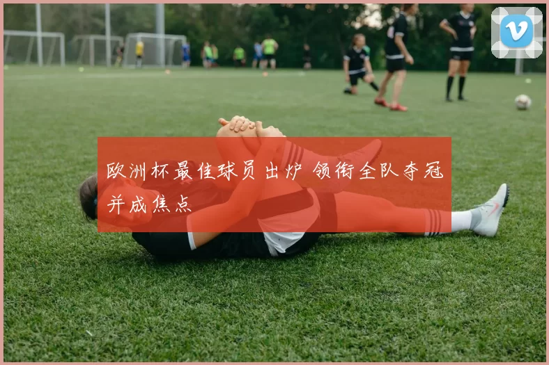 欧洲杯最佳球员出炉 领衔全队夺冠并成焦点