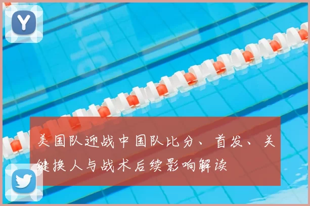 美国队迎战中国队比分、首发、关键换人与战术后续影响解读
