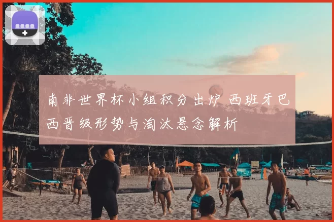 南非世界杯小组积分出炉 西班牙巴西晋级形势与淘汰悬念解析