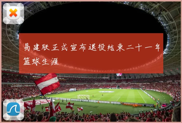 易建联正式宣布退役结束二十一年篮球生涯