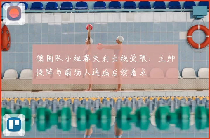 德国队小组赛失利出线受限，主帅换阵与前场人选成后续看点