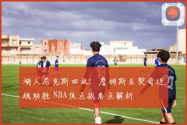 湖人尼克斯回放：詹姆斯东契奇连线助胜 NBA焦点战看点解析