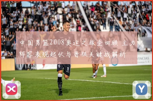 中国男篮2008奥运之旅全回顾 主力阵容表现起伏与晋级关键战解析