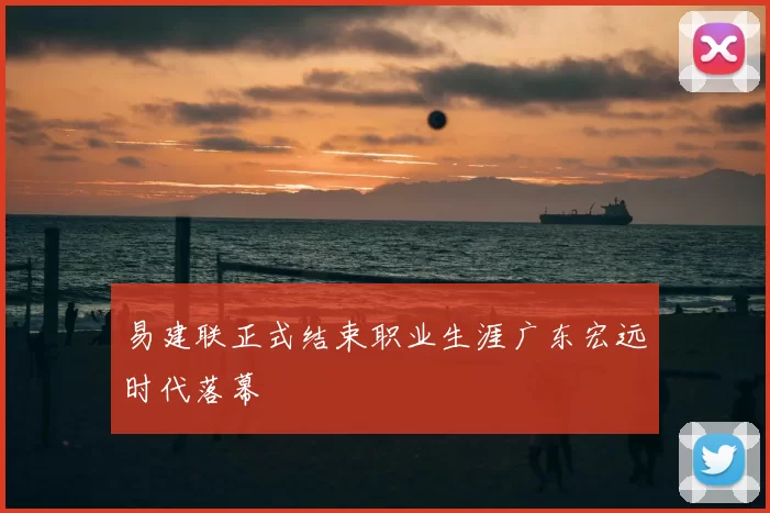 易建联正式结束职业生涯广东宏远时代落幕