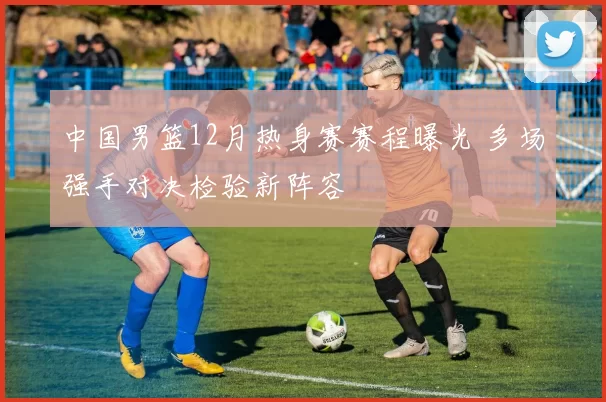 中国男篮12月热身赛赛程曝光 多场强手对决检验新阵容