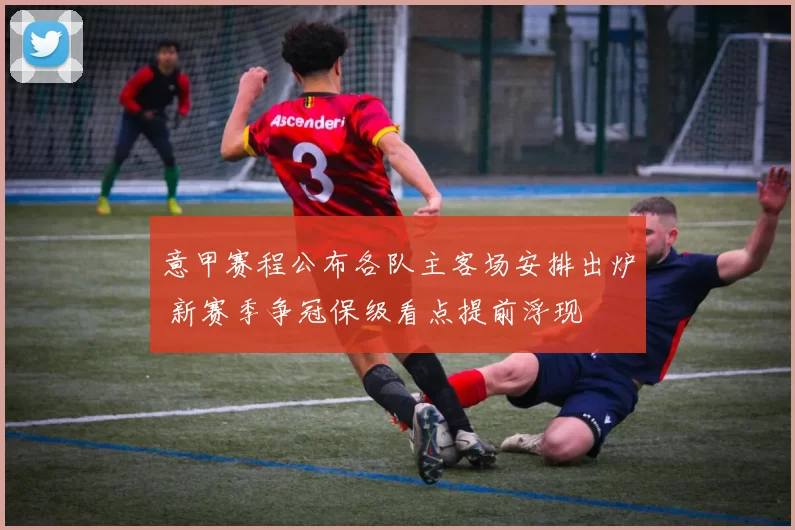 意甲赛程公布各队主客场安排出炉 新赛季争冠保级看点提前浮现