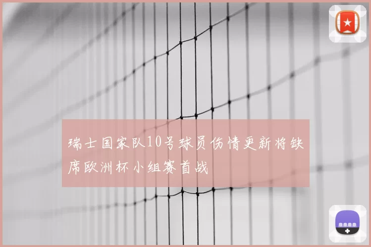 瑞士国家队10号球员伤情更新将缺席欧洲杯小组赛首战