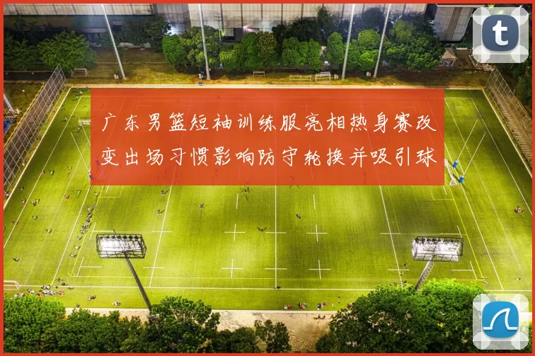 广东男篮短袖训练服亮相热身赛改变出场习惯影响防守轮换并吸引球迷关注