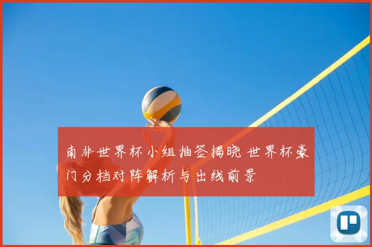 南非世界杯小组抽签揭晓 世界杯豪门分档对阵解析与出线前景